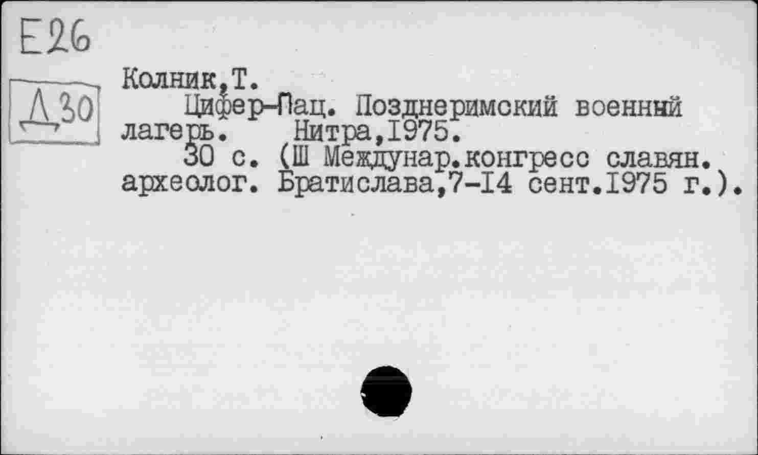 ﻿E2G
Колник.Т.
Цифер-Пац. Позднеримский военный лагерь. Нитра,1975.
30 с. (Ш Междунар.конгресс славян, археолог. Братислава,7-14 сент.1975 г.)